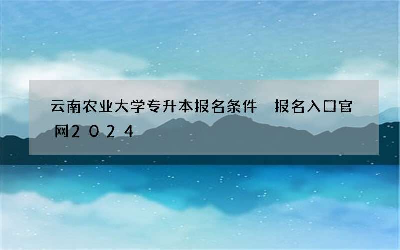 云南农业大学专升本报名条件 报名入口官网2024
